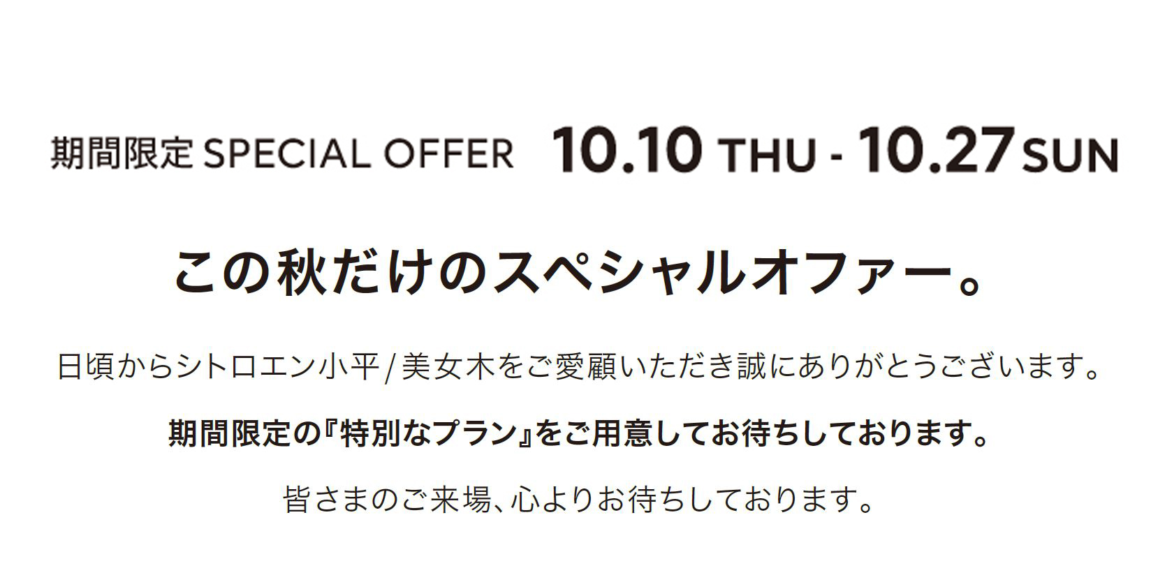 期間限定SPECIAL OFFER 10.7MON - 10.27 SUN この秋だけのスペシャルオファー。日頃からシトロエン小平/ 美女木をご愛顧いただき誠にありがとうございます。期間限定の『特別なプラン』をご用意してお待ちしております。皆さまのご来場、心よりお待ちしております。