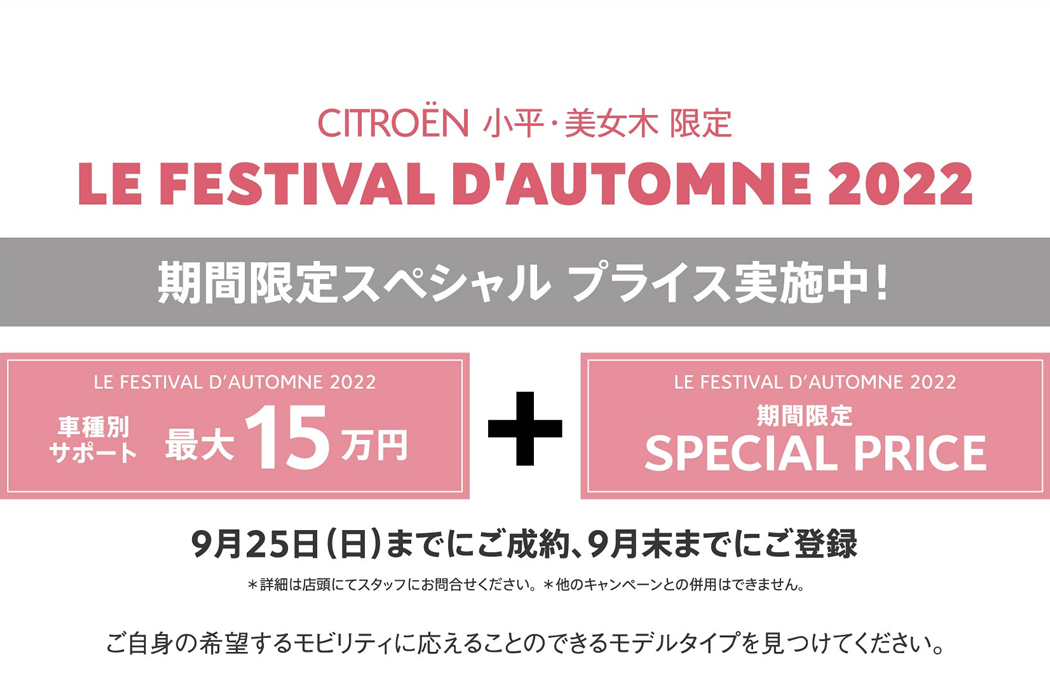 CITROËN 小平・美女木 限定 LE FESTIVAL D'AUTOMNE 2022 期間限定スペシャル プライス実施中！ / LE FESTIVAL D'AUTOMNE 2022 車種別サポート最大15万円 + LE FESTIVAL D'AUTOMNE 2022 期間限定 SPECIAL PRICE | 9月25日（日）までにご成約、9月末までにご登録 ＊詳細は店頭にてスタッフにお問合せください。 ＊他のキャンペーンとの併用はできません。 ご自身の希望するモビリティに応えることのできるモデルタイプを見つけてください。