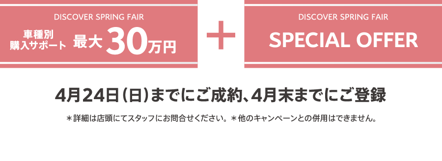 DISCOVER SPRING FAIR 車種別購入サポート最大30万円プラスSPECIAL OFFER 4月24日（日）までにご成約、4月末までにご登録 ＊詳細は店頭にてスタッフにお問合せください。 ＊他のキャンペーンとの併用はできません。