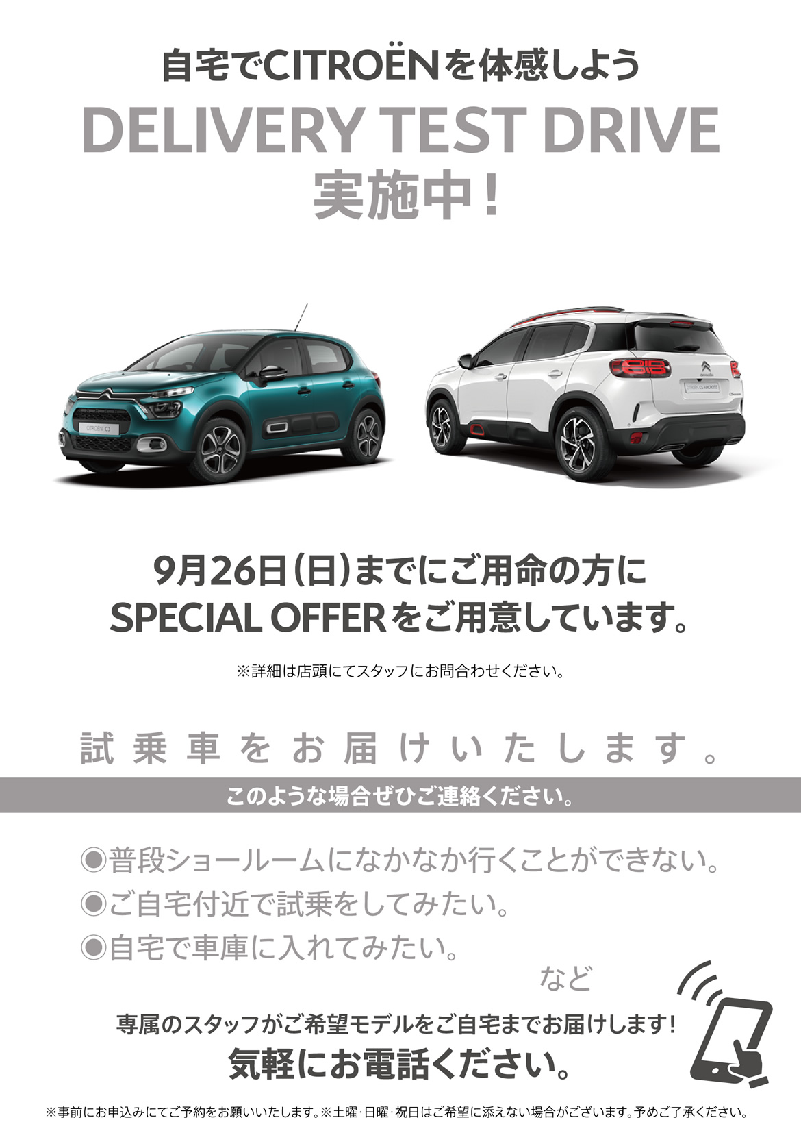 自宅でシトロエンを体感しよう DELIVERY TEST DRIVE実施中！| 9月26日（日）までにご用命の方にSPECIAL OFFERをご用意しています。※詳細は店頭にてスタッフにお問合わせください。| 試乗車をお届けいたします。このような場合ぜひご連絡ください。●普段ショールームになかなか行くことができない。●ご自宅付近で試乗をしてみたい。●自宅で車庫に入れてみたい。など/専属のスタッフがご希望モデルをご自宅までお届けします！ 気軽にお電話ください。※事前にお申込みにてご予約をお願いいたします。※土曜・日曜・祝日はご希望に添えない場合がございます。予めご了承ください。