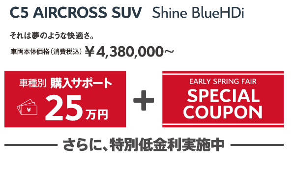 C5 AIRCROSS SUV Shine BlueHDi | それは夢のような快適さ。車両本体価格（消費税込）¥4,380,000～ / 車種別購入サポート最大25万円+EARLY SPRING FAIR SPECIAL COUPON さらに、特別低金利実施中