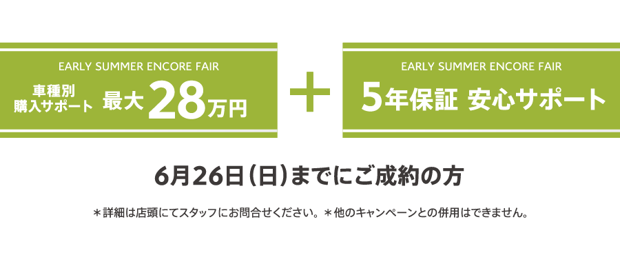 EARLY SUMMER ENCORE FAIR 車種別購入サポート最大30万円プラス5年保証 安心サポート / 6月26日（日）までにご成約の方 ＊詳細は店頭にてスタッフにお問合せください。 ＊他のキャンペーンとの併用はできません。