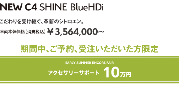 C4 SHINE BlueHDi | こだわりを受け継ぐ、革新のシトロエン。車両本体価格（消費税込）¥3,564,000～ EARLY SUMMER ENCORE FAIR 5年保証 安心サポート