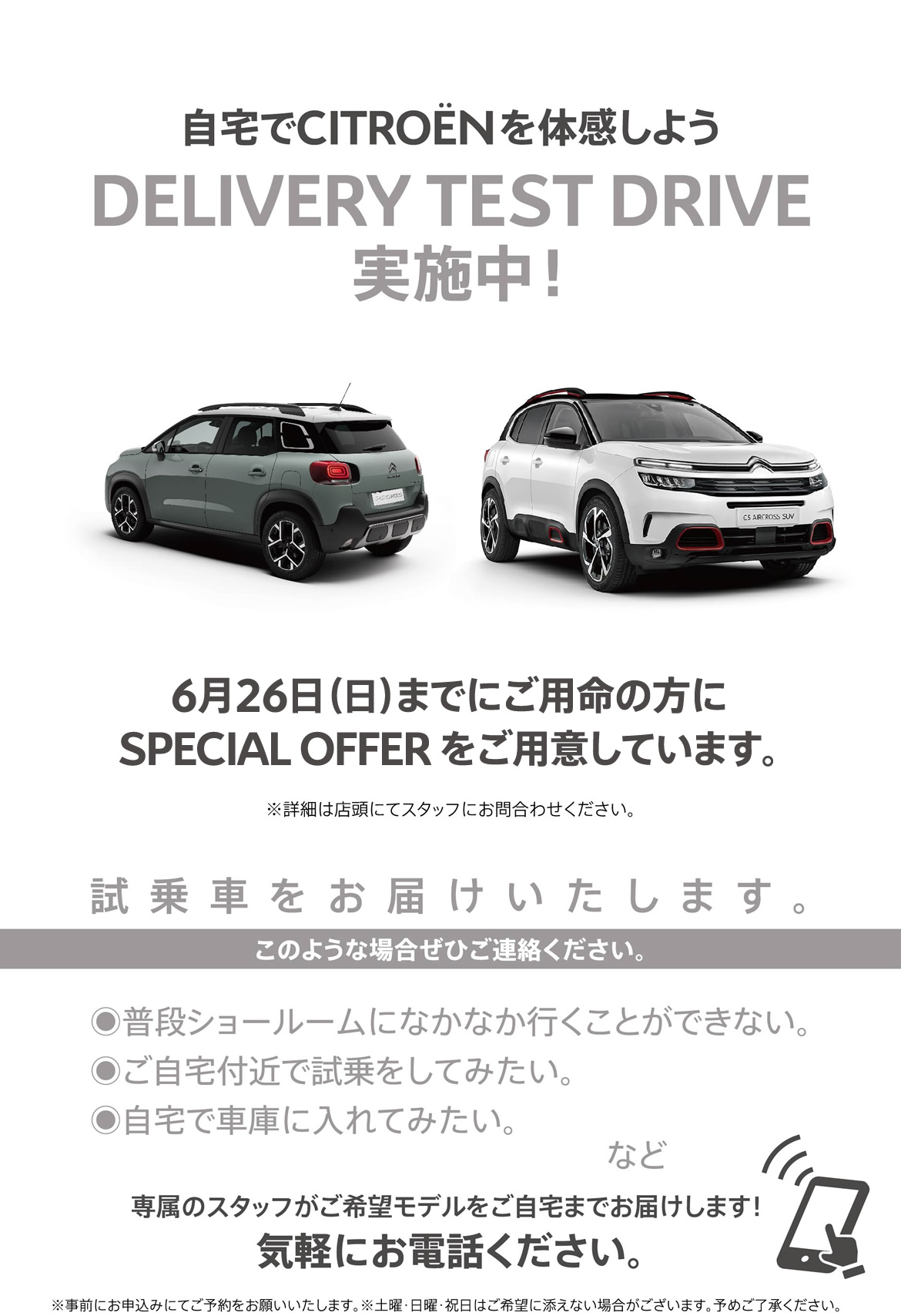 自宅でシトロエンを体感しよう DELIVERY TEST DRIVE実施中！| 6月26日（日）までにご用命の方にSPECIAL OFFER をご用意しています。※詳細は店頭にてスタッフにお問合わせください。| 試乗車をお届けいたします。このような場合ぜひご連絡ください。●普段ショールームになかなか行くことができない。●ご自宅付近で試乗をしてみたい。●自宅で車庫に入れてみたい。など/専属のスタッフがご希望モデルをご自宅までお届けします！ 気軽にお電話ください。※事前にお申込みにてご予約をお願いいたします。※土曜・日曜・祝日はご希望に添えない場合がございます。予めご了承ください。