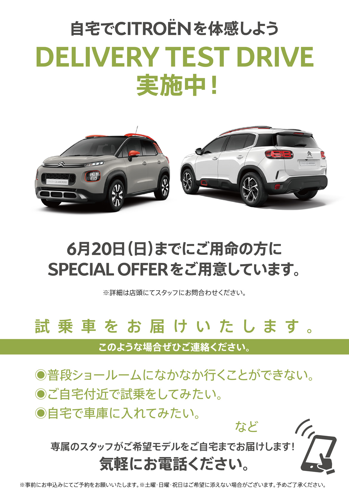 自宅でシトロエンを体感しよう DELIVERY TEST DRIVE実施中！| 6月20日（日）までにご用命の方にSPECIAL OFFERをご用意しています。※詳細は店頭にてスタッフにお問合わせください。| 試乗車をお届けいたします。このような場合ぜひご連絡ください。●普段ショールームになかなか行くことができない。●ご自宅付近で試乗をしてみたい。●自宅で車庫に入れてみたい。など/専属のスタッフがご希望モデルをご自宅までお届けします！ 気軽にお電話ください。※事前にお申込みにてご予約をお願いいたします。※土曜・日曜・祝日はご希望に添えない場合がございます。予めご了承ください。