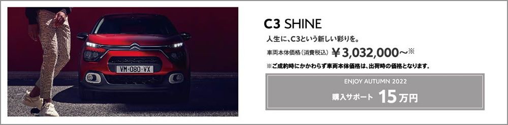 C3 SHINE | 人生に、C3という新しい彩りを。 車両本体価格（消費税込）¥3,032,000～ ENJOY AUTUMN 2022 アクセサリーサポート 15万円