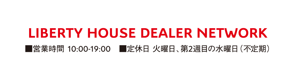 LIBERTY HOUSE DEALER NETWORK ■営業時間 10:00-19:00 ■定休日 火曜日、第2週目の水曜日（不定期）