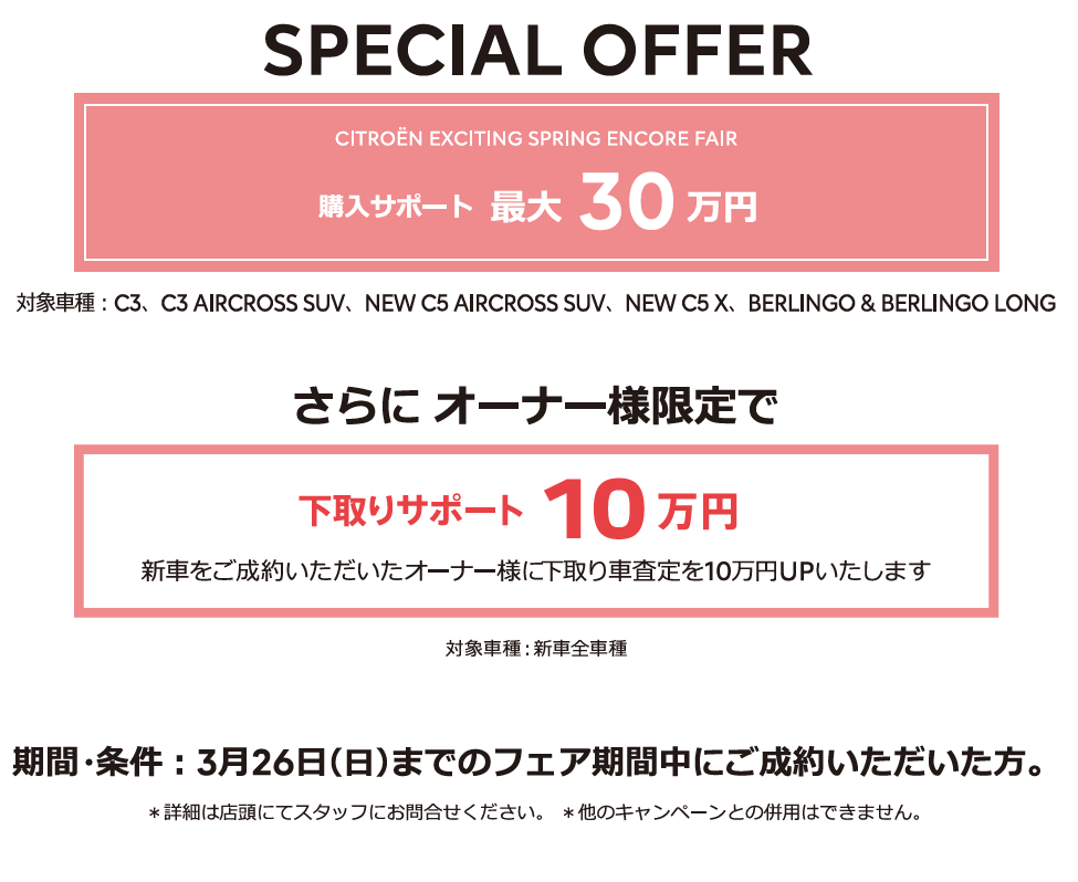 全車種対象SPECIAL OFFER / CITROËN CITROËN EXCITING SPRING ENCORE FAIR アクセサリーサポート最大25万円 1月15日（日）までのフェア期間中にご成約 ＊詳細は店頭にてスタッフにお問合せください。＊他のキャンペーンとの併用はできません。