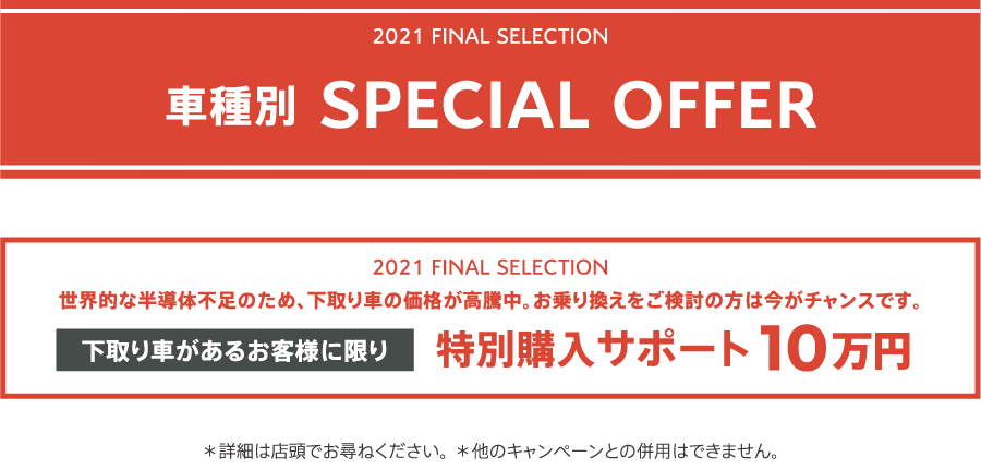 2021 FINAL SELECTION 車種別 SPECIAL OFFER / 世界的な半導体不足のため、下取り車の価格が高騰中。お乗り換えをご検討の方は今がチャンスです。下取り車があるお客様に限り特別購入サポート10万円 ＊詳細は店頭でお尋ねください。＊他のキャンペーンとの併用はできません。