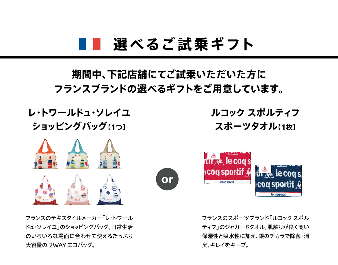 選べるご試乗ギフト | 期間中、下記店舗にてご試乗いただいた方にフランスブランドの選べるギフトをご用意しています。 | レ・トワールドュ・ソレイユ ショッピングバッグ【1つ】フランスのテキスタイルメーカー「レ・トワールドュ・ソレイユ」のショッピングバッグ。日常生活のいろいろな場面に合わせて使えるたっぷり大容量の 2WAY エコバッグ。 / ルコック スポルティフ スポーツタオル【1枚】フランスのスポーツブランド「ルコックスポルティフ」のジャガードタオル。肌触りが良く高い保湿性と吸水性に加え、銀のチカラで除菌・消臭、キレイをキープ。
