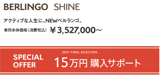 BERLINGO SHINE | アクティブな人生に、NEWベルランゴ。車両本体価格（消費税込）¥3,527,000～ / 2021 FINAL SELECTION SPECIAL OFFER 15万円購入サポート