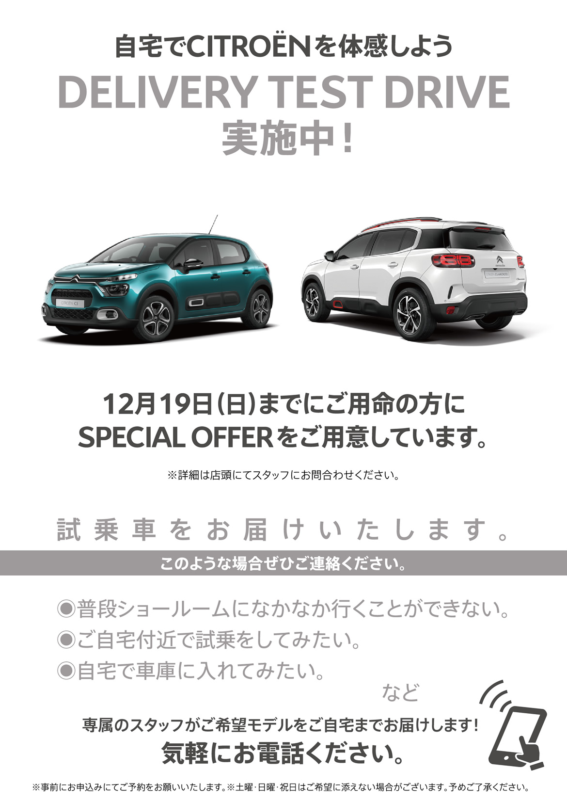 自宅でシトロエンを体感しよう DELIVERY TEST DRIVE実施中！| 12月19日（日）までにご用命の方にSPECIAL OFFERをご用意しています。※詳細は店頭にてスタッフにお問合わせください。| 試乗車をお届けいたします。このような場合ぜひご連絡ください。●普段ショールームになかなか行くことができない。●ご自宅付近で試乗をしてみたい。●自宅で車庫に入れてみたい。など/専属のスタッフがご希望モデルをご自宅までお届けします！ 気軽にお電話ください。※事前にお申込みにてご予約をお願いいたします。※土曜・日曜・祝日はご希望に添えない場合がございます。予めご了承ください。