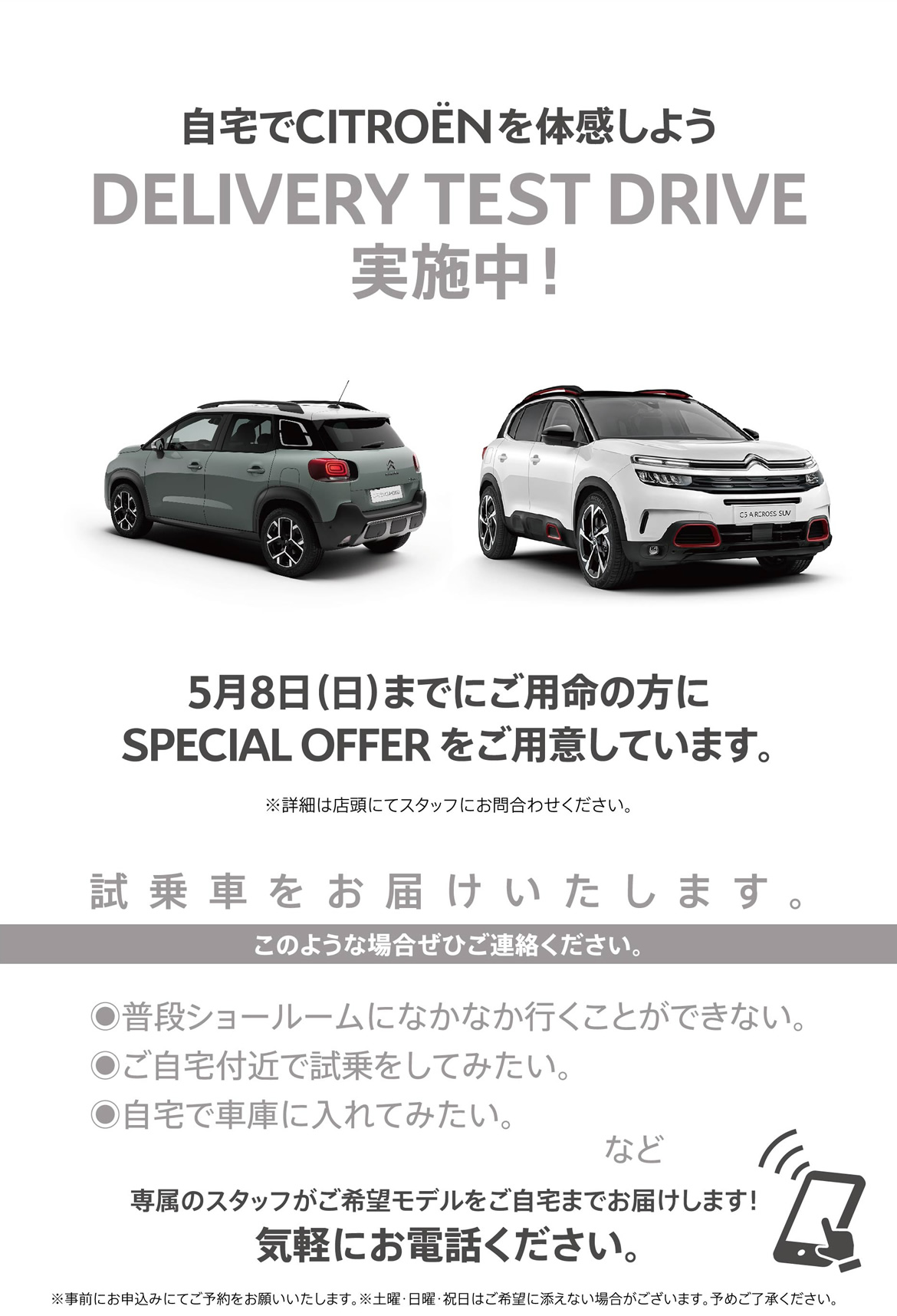 自宅でシトロエンを体感しよう DELIVERY TEST DRIVE実施中！| 4月24日（日）までにご用命の方にSPECIAL OFFER をご用意しています。※詳細は店頭にてスタッフにお問合わせください。| 試乗車をお届けいたします。このような場合ぜひご連絡ください。●普段ショールームになかなか行くことができない。●ご自宅付近で試乗をしてみたい。●自宅で車庫に入れてみたい。など/専属のスタッフがご希望モデルをご自宅までお届けします！ 気軽にお電話ください。※事前にお申込みにてご予約をお願いいたします。※土曜・日曜・祝日はご希望に添えない場合がございます。予めご了承ください。