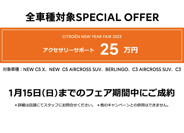 全車種対象SPECIAL OFFER / CITROËN NEW YEAR FAIR 2023 アクセサリーサポート最大25万円 1月15日（日）までのフェア期間中にご成約 ＊詳細は店頭にてスタッフにお問合せください。＊他のキャンペーンとの併用はできません。