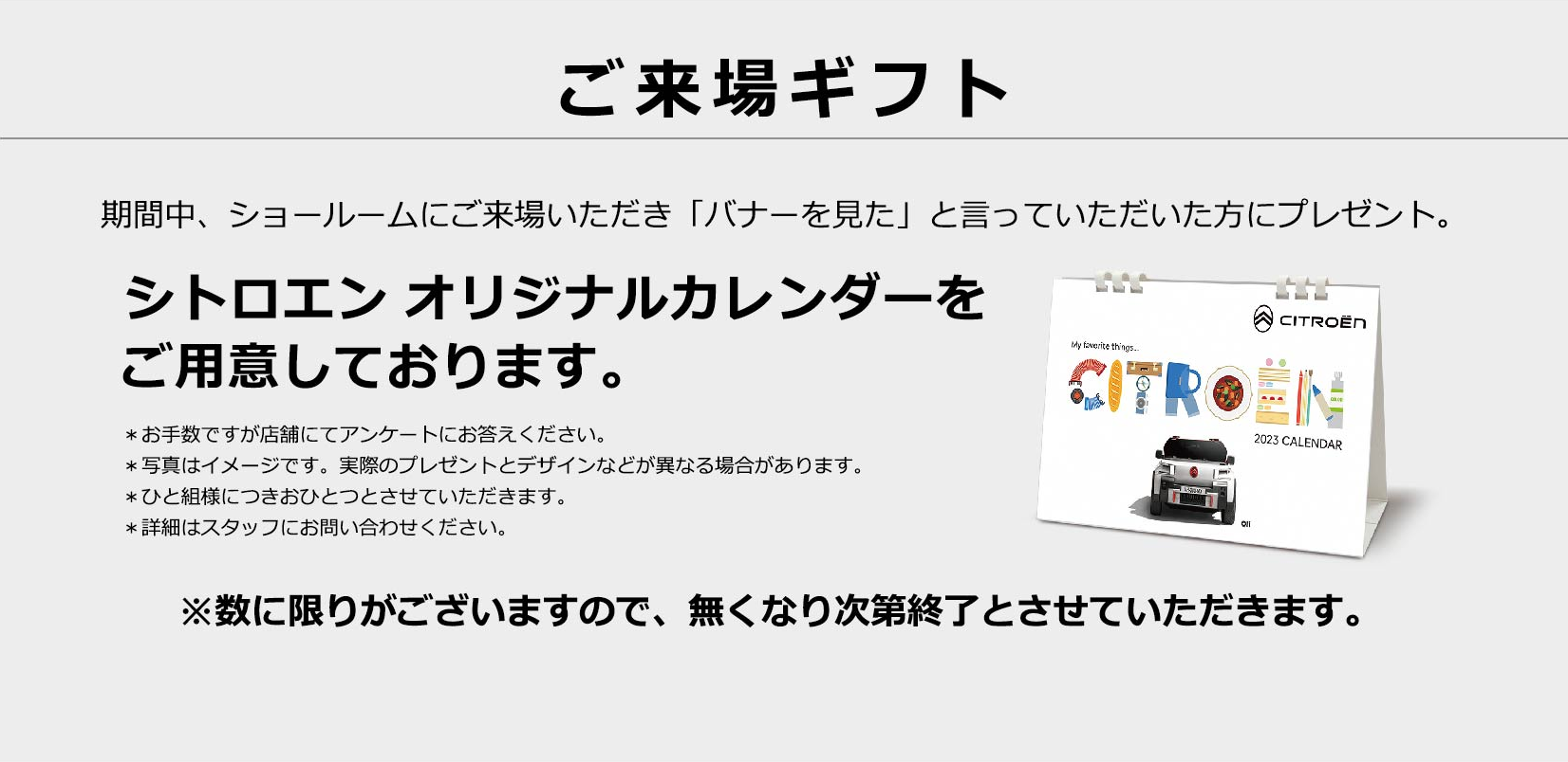 ご来場ギフト 期間中、会場にご来場いただき「バナーを見た」と言っていただいた方にプレゼント。シトロエン オリジナルカレンダーをご用意しております。※数に限りがございますので、無くなり次第終了とさせていただきます。