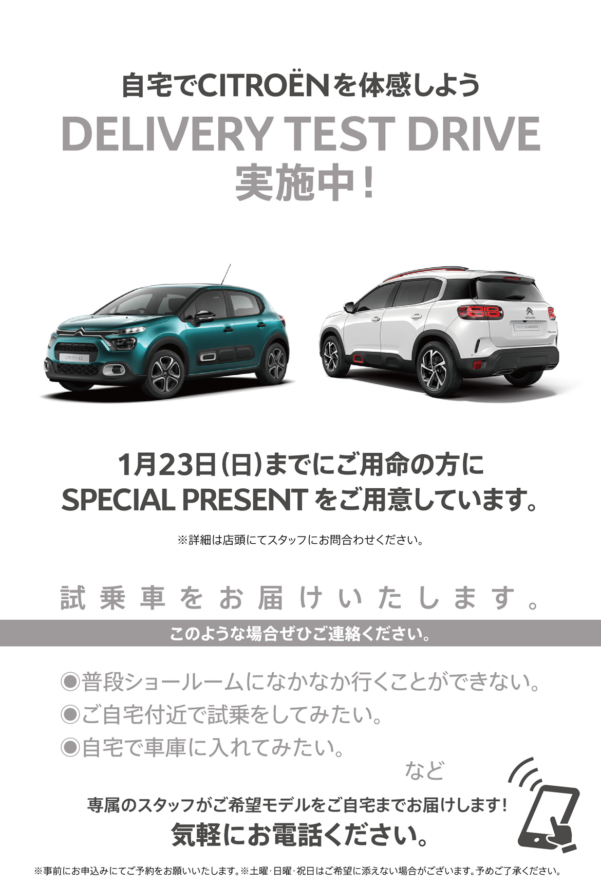 自宅でシトロエンを体感しよう DELIVERY TEST DRIVE実施中！| 1月23日（日）までにご用命の方にSPECIAL OFFERをご用意しています。※詳細は店頭にてスタッフにお問合わせください。| 試乗車をお届けいたします。このような場合ぜひご連絡ください。●普段ショールームになかなか行くことができない。●ご自宅付近で試乗をしてみたい。●自宅で車庫に入れてみたい。など/専属のスタッフがご希望モデルをご自宅までお届けします！ 気軽にお電話ください。※事前にお申込みにてご予約をお願いいたします。※土曜・日曜・祝日はご希望に添えない場合がございます。予めご了承ください。