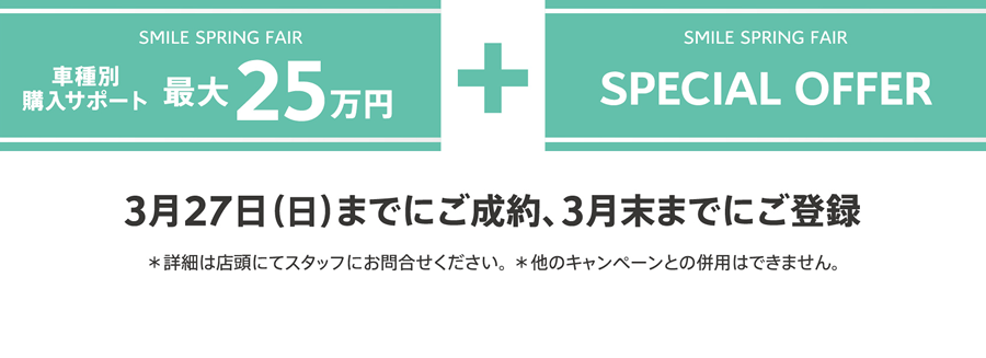 SMILE SPRING FAIR 車種別購入サポート最大25万円プラスSPECIAL OFFER 3月27日（日）までにご成約、3月末までにご登録 ＊詳細は店頭にてスタッフにお問合せください。 ＊他のキャンペーンとの併用はできません。