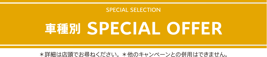 SPECIAL SELECTION 車種別 SPECIAL OFFER / ＊詳細は店頭でお尋ねください。 ＊他のキャンペーンとの併用はできません。