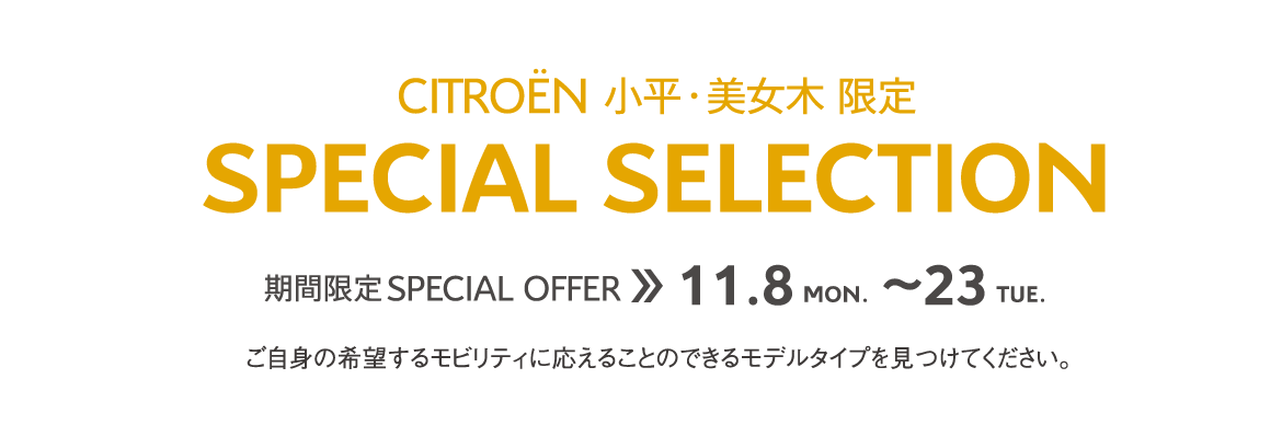 CITROËN小平・美女木限定 | SPECIAL SELECTION 期間限定 SPECIAL OFFER 11.8～23 ご自身の希望するモビリティに応えることのできるモデルタイプを見つけてください。 