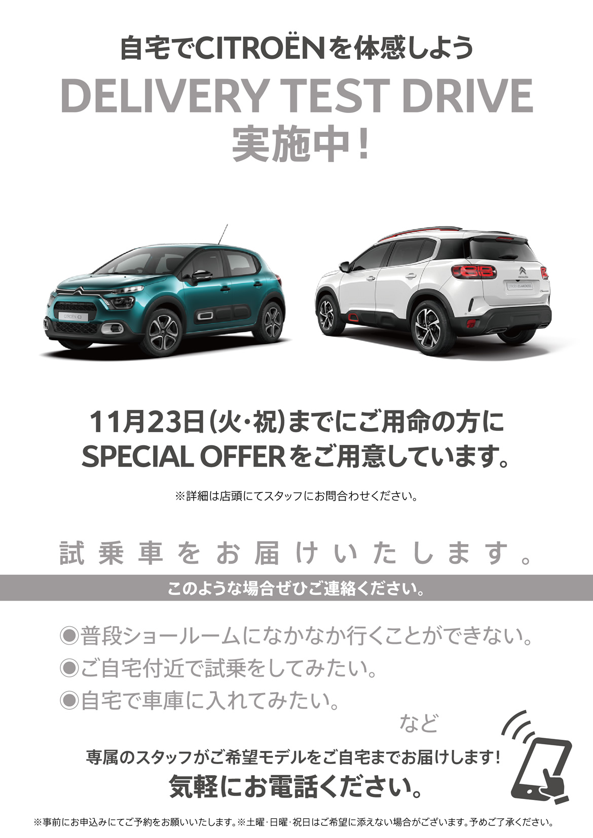 自宅でシトロエンを体感しよう DELIVERY TEST DRIVE実施中！| 11月23日（火・祝）までにご用命の方にSPECIAL OFFERをご用意しています。※詳細は店頭にてスタッフにお問合わせください。| 試乗車をお届けいたします。このような場合ぜひご連絡ください。●普段ショールームになかなか行くことができない。●ご自宅付近で試乗をしてみたい。●自宅で車庫に入れてみたい。など/専属のスタッフがご希望モデルをご自宅までお届けします！ 気軽にお電話ください。※事前にお申込みにてご予約をお願いいたします。※土曜・日曜・祝日はご希望に添えない場合がございます。予めご了承ください。