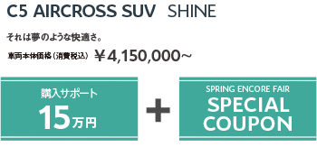 C5 AIRCROSS SUV Shine | それは夢のような快適さ。車両本体価格（消費税込）¥4,150,000～ / SPRING ENCORE FAIR SPECIAL OFFER + SPRING ENCORE FAIR SPECIAL COUPON