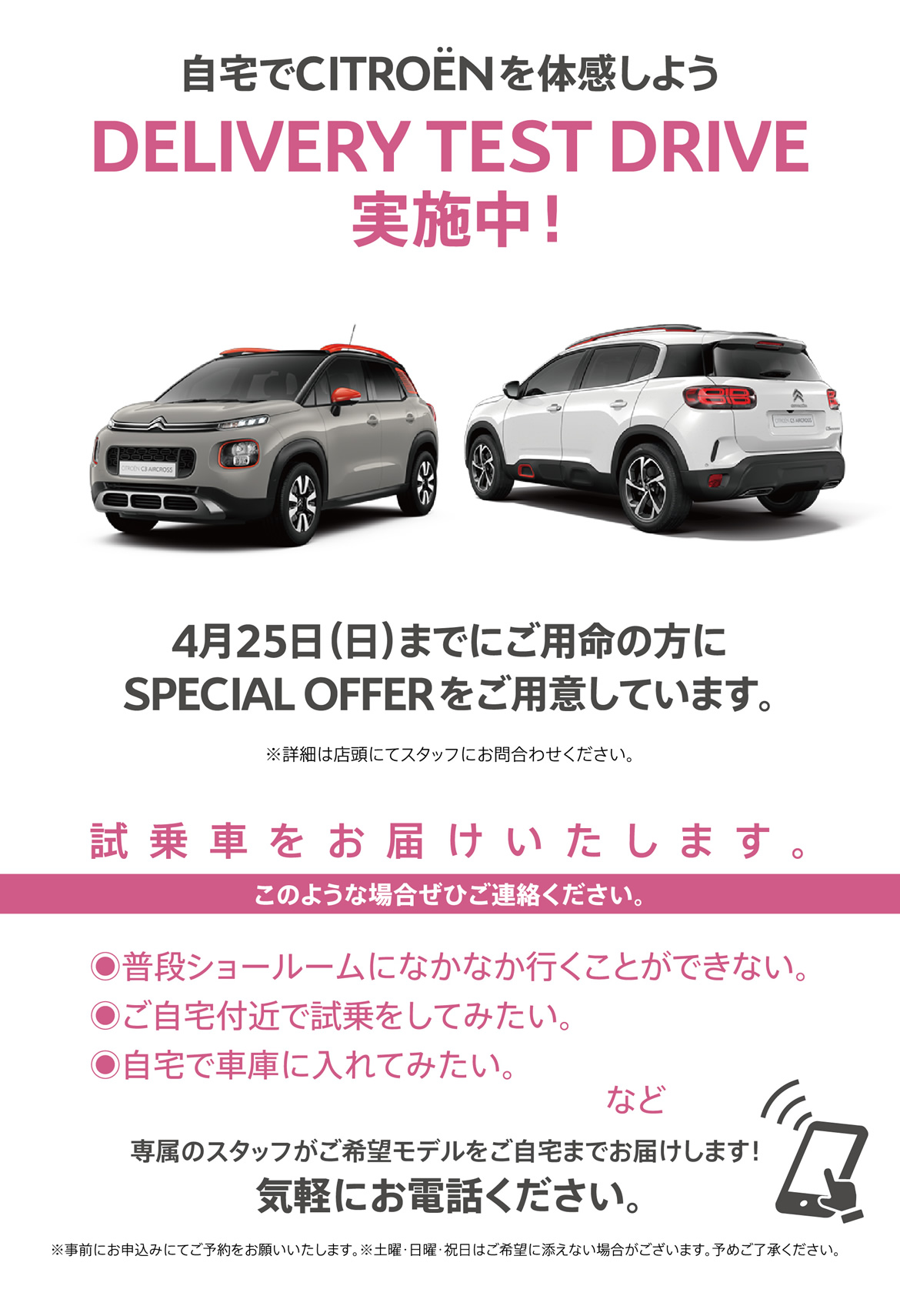 自宅でシトロエンを体感しよう DELIVERY TEST DRIVE実施中！| 4月25日（日）までにご用命の方にSPECIAL OFFERをご用意しています。※詳細は店頭にてスタッフにお問合わせください。| 試乗車をお届けいたします。このような場合ぜひご連絡ください。●普段ショールームになかなか行くことができない。●ご自宅付近で試乗をしてみたい。●自宅で車庫に入れてみたい。など/専属のスタッフがご希望モデルをご自宅までお届けします！ 気軽にお電話ください。※事前にお申込みにてご予約をお願いいたします。※土曜・日曜・祝日はご希望に添えない場合がございます。予めご了承ください。