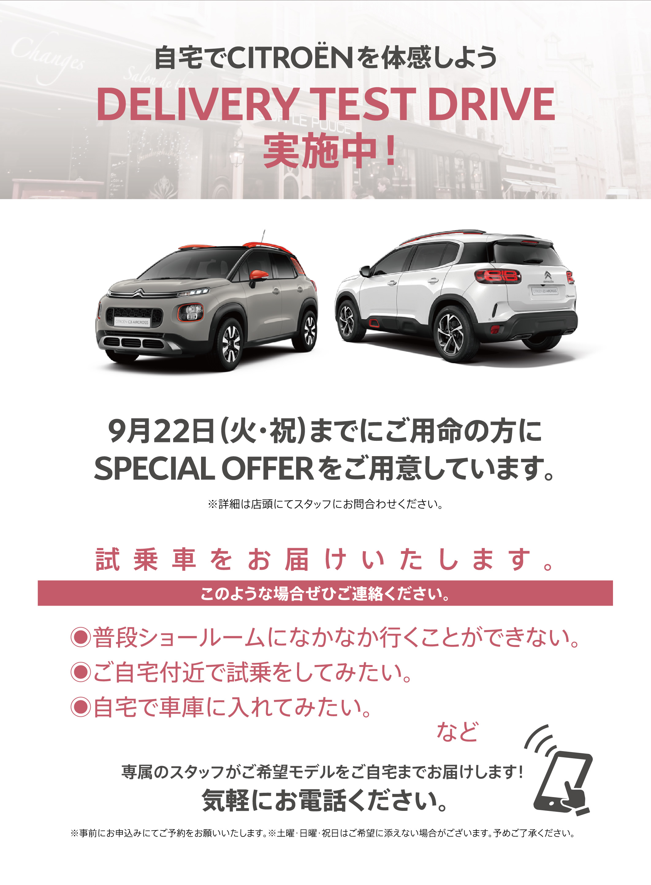 自宅でシトロエンを体感しよう DELIVERY TEST DRIVE実施中！| 9月22日（火・祝）までにご用命の方にSPECIAL OFFERをご用意しています。※詳細は店頭にてスタッフにお問合わせください。| 試乗車をお届けいたします。このような場合ぜひご連絡ください。●普段ショールームになかなか行くことができない。●ご自宅付近で試乗をしてみたい。●自宅で車庫に入れてみたい。など/専属のスタッフがご希望モデルをご自宅までお届けします！ 気軽にお電話ください。※事前にお申込みにてご予約をお願いいたします。※土曜・日曜・祝日はご希望に添えない場合がございます。予めご了承ください。