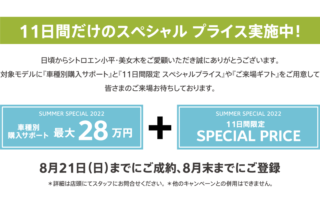 11日間だけのスペシャル プライス実施中！ SUMMER SPECIAL 2022 車種別購入サポート最大35万円プラス11日間限定SPECIAL OFFER / 8月21日（日）までにご成約、8月末までにご登録 ＊詳細は店頭にてスタッフにお問合せください。 ＊他のキャンペーンとの併用はできません。