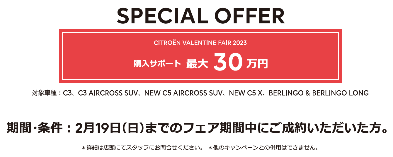 全車種対象SPECIAL OFFER / CITROËN VALENTINE FAIR 2023 アクセサリーサポート最大25万円 1月15日（日）までのフェア期間中にご成約 ＊詳細は店頭にてスタッフにお問合せください。＊他のキャンペーンとの併用はできません。