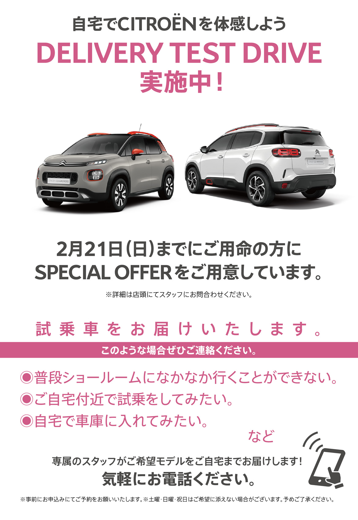 自宅でシトロエンを体感しよう DELIVERY TEST DRIVE実施中！| 2月21日（日）までにご用命の方に
SPECIAL OFFERをご用意しています。※詳細は店頭にてスタッフにお問合わせください。| 試乗車をお届けいたします。このような場合ぜひご連絡ください。●普段ショールームになかなか行くことができない。●ご自宅付近で試乗をしてみたい。●自宅で車庫に入れてみたい。など/専属のスタッフがご希望モデルをご自宅までお届けします！ 気軽にお電話ください。※事前にお申込みにてご予約をお願いいたします。※土曜・日曜・祝日はご希望に添えない場合がございます。予めご了承ください。