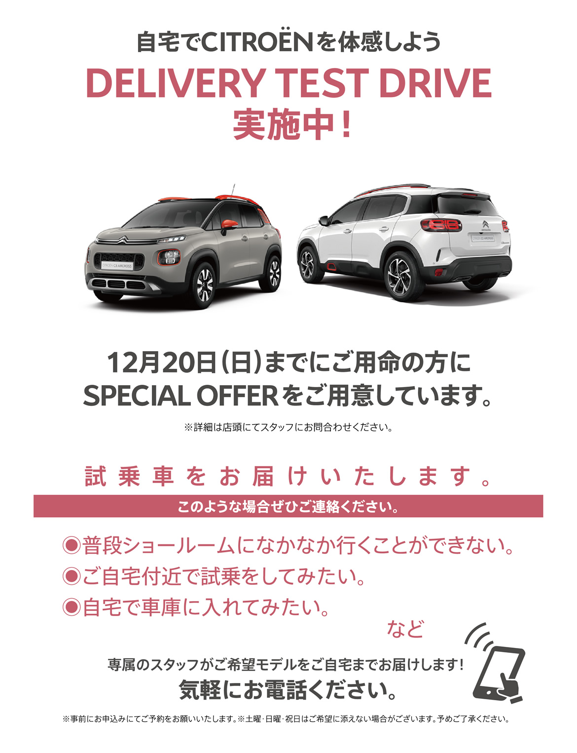 自宅でシトロエンを体感しよう DELIVERY TEST DRIVE実施中！| 12月20日（日）までにご用命の方にSPECIAL OFFERをご用意しています。※詳細は店頭にてスタッフにお問合わせください。| 試乗車をお届けいたします。このような場合ぜひご連絡ください。●普段ショールームになかなか行くことができない。●ご自宅付近で試乗をしてみたい。●自宅で車庫に入れてみたい。など/専属のスタッフがご希望モデルをご自宅までお届けします！ 気軽にお電話ください。※事前にお申込みにてご予約をお願いいたします。※土曜・日曜・祝日はご希望に添えない場合がございます。予めご了承ください。